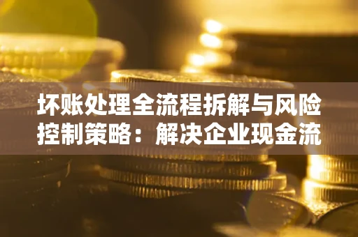 武汉坏账处理全流程拆解与风险控制策略：解决企业现金流顽疾的实战指南