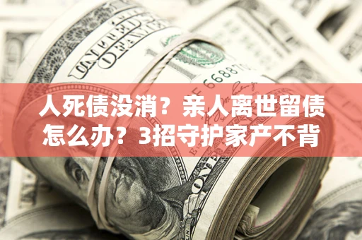 武汉人死债没消？亲人离世留债怎么办？3招守护家产不背锅