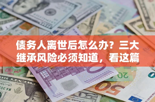 武汉债务人离世后怎么办？三大继承风险必须知道，看这篇就够了