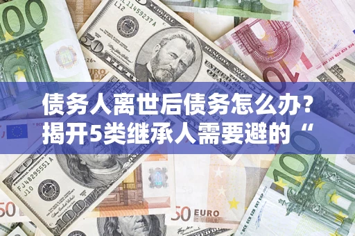 武汉债务人离世后债务怎么办？揭开5类继承人需要避的“坑”