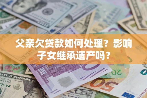 武汉父亲欠贷款如何处理?影响子女继承遗产吗? 武汉父亲欠贷款如何处理?影响子女继承遗产吗?